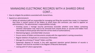 MANAGING ELECTRONIC RECORDS WITH A SHARED DRIVE
CONT…
• How to mitigate the problems associated with shared drives.
• Appoint an administrator/s
• Whilst all individual staff are responsible for managing and filing the records they create, it is important
that there is overall control of the folders to avoid chaos and confusion, you need to appoint an
administrator/s. The administrator's responsibilities include:
• Granting access / manage security permissions (Consider whether some folders containing
sensitive information may need to be removed from shared drives or secured and hidden from
view except to those groups who have the correct levels of authorizations).
• Maintaining logical, controlled folder structure
• Ensure names of folders and documents comply with the organization’s naming conventions
• Regular deletion of duplicate or unnecessary information
• Manage the archiving of “closed” folders and files
• Systematic disposal of records in line with approved retention period (Deletion of records is
‘disposal’ and must be recorded in the Register of Records Destroyed).
• Liaising with ICT where appropriate.
5/8/2024 ERM-13933 88
 