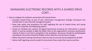 MANAGING ELECTRONIC RECORDS WITH A SHARED DRIVE
CONT…
• How to mitigate the problems associated with shared drives.
• Consider shared drives as part of your information management strategic framework and
include them in your Records management policy
• Have clear policy and procedures for staff regarding the use of shared drives and saving
records to corporate recordkeeping systems
• Create (or facilitate the creation of) logical hierarchical structures for information in shared
drives. It may be suitable to align the folder titles to the organization's business classification
scheme if there is one that is accepted in the workplace. Structures should be workshopped
and piloted. Structures should be flexible and be altered as the business changes.
• Define document naming conventions that are easy to use and can be adopted by all staff.
• Advise staff regarding security needs for documents they create that may be sensitive.
5/8/2024 ERM-13933 89
 