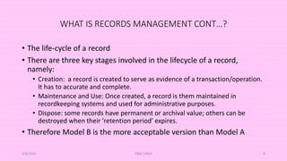 WHAT IS RECORDS MANAGEMENT CONT…?
• The life-cycle of a record
• There are three key stages involved in the lifecycle of a record,
namely:
• Creation: a record is created to serve as evidence of a transaction/operation.
It has to accurate and complete.
• Maintenance and Use: Once created, a record is them maintained in
recordkeeping systems and used for administrative purposes.
• Dispose: some records have permanent or archival value; others can be
destroyed when their 'retention period' expires.
• Therefore Model B is the more acceptable version than Model A
5/8/2024 ERM-13933 9
 