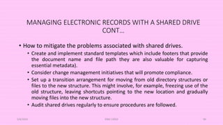 MANAGING ELECTRONIC RECORDS WITH A SHARED DRIVE
CONT…
• How to mitigate the problems associated with shared drives.
• Create and implement standard templates which include footers that provide
the document name and file path they are also valuable for capturing
essential metadata).
• Consider change management initiatives that will promote compliance.
• Set up a transition arrangement for moving from old directory structures or
files to the new structure. This might involve, for example, freezing use of the
old structure, leaving shortcuts pointing to the new location and gradually
moving files into the new structure.
• Audit shared drives regularly to ensure procedures are followed.
5/8/2024 ERM-13933 90
 
