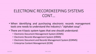 ELECTRONIC RECORDKEEPING SYSTEMS
CONT…
• When identifying and purchasing electronic records management
tools one needs to understand the industry's "alphabet soup".
• There are 4 basic system types that one should understand:
• Electronic Document Management System (EDMS)
• Electronic Records Management System (ERMS)
• Electronic Document and Records Management System (EDRMS)
• Enterprise Content Management (ECM)
5/8/2024 ERM-13933 93
 