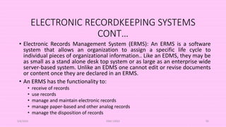 ELECTRONIC RECORDKEEPING SYSTEMS
CONT…
• Electronic Records Management System (ERMS): An ERMS is a software
system that allows an organization to assign a specific life cycle to
individual pieces of organizational information.. Like an EDMS, they may be
as small as a stand alone desk top system or as large as an enterprise wide
server-based system. Unlike an EDMS one cannot edit or revise documents
or content once they are declared in an ERMS.
• An ERMS has the functionality to:
• receive of records
• use records
• manage and maintain electronic records
• manage paper-based and other analog records
• manage the disposition of records
5/8/2024 ERM-13933 95
 