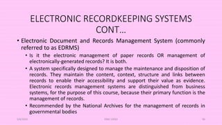 ELECTRONIC RECORDKEEPING SYSTEMS
CONT…
• Electronic Document and Records Management System (commonly
referred to as EDRMS)
• Is it the electronic management of paper records OR management of
electronically-generated records? It is both.
• A system specifically designed to manage the maintenance and disposition of
records. They maintain the content, context, structure and links between
records to enable their accessibility and support their value as evidence.
Electronic records management systems are distinguished from business
systems, for the purpose of this course, because their primary function is the
management of records.
• Recommended by the National Archives for the management of records in
governmental bodies
5/8/2024 ERM-13933 96
 
