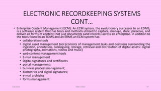 ELECTRONIC RECORDKEEPING SYSTEMS
CONT…
• Enterprise Content Management (ECM): An ECM system, the evolutionary successor to an EDMS,
is a software system that has tools and methods utilized to capture, manage, store, preserve, and
deliver all forms of content (not just documents sand records) across an enterprise. In addition to
the tools found in an EDMS and an ERMS an ECM system has:
• collaboration tools
• digital asset management tool (consists of management tasks and decisions surrounding the
ingestion, annotation, cataloguing, storage, retrieval and distribution of digital assets: digital
photographs, animations, videos and music)
• web content management tools
• E-mail management
• Digital signatures and certificates
• portal management;
• business process management;
• biometrics and digital signatures;
• e-mail archiving
• forms management.
5/8/2024 ERM-13933 97
 