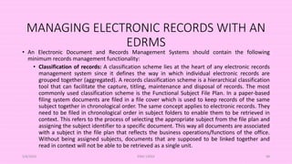 MANAGING ELECTRONIC RECORDS WITH AN
EDRMS
• An Electronic Document and Records Management Systems should contain the following
minimum records management functionality:
• Classification of records: A classification scheme lies at the heart of any electronic records
management system since it defines the way in which individual electronic records are
grouped together (aggregated). A records classification scheme is a hierarchical classification
tool that can facilitate the capture, titling, maintenance and disposal of records. The most
commonly used classification scheme is the Functional Subject File Plan. In a paper-based
filing system documents are filed in a file cover which is used to keep records of the same
subject together in chronological order. The same concept applies to electronic records. They
need to be filed in chronological order in subject folders to enable them to be retrieved in
context. This refers to the process of selecting the appropriate subject from the file plan and
assigning the subject identifier to a specific document. This way all documents are associated
with a subject in the file plan that reflects the business operations/functions of the office.
Without being assigned subjects, documents that are supposed to be linked together and
read in context will not be able to be retrieved as a single unit.
5/8/2024 ERM-13933 98
 