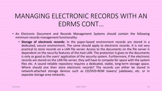 MANAGING ELECTRONIC RECORDS WITH AN
EDRMS CONT…
• An Electronic Document and Records Management Systems should contain the following
minimum records management functionality:
• Storage of electronic records: In the paper-based environment records are stored in a
dedicated, secure environment. The same should apply to electronic records. It is not very
practical to store records on a LAN file server. Access to the documents on the file server is
dependent on the security features of the host LAN. The protection it gives to the documents
is only as good as the users' application of the security system. Furthermore, if the electronic
records are stored on the LAN file server, they will have to compete for space with the system
files etc. A sound reliable repository requires a dedicated, stable, long-term storage space.
Where should one then store electronic records? The records can either be stored in
network-attached storage devices such as CD/DVD-ROM towers/ jukeboxes, etc. or in
separate storage area networks.
5/8/2024 ERM-13933 99
 