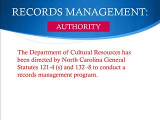 RECORDS MANAGEMENT:
              AUTHORITY


The Department of Cultural Resources has
been directed by North Carolina General
Statutes 121-4 (s) and 132 -8 to conduct a
records management program.
 