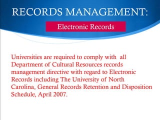 RECORDS MANAGEMENT:
                Electronic Records



Universities are required to comply with all
Department of Cultural Resources records
management directive with regard to Electronic
Records including The University of North
Carolina, General Records Retention and Disposition
Schedule, April 2007.
 