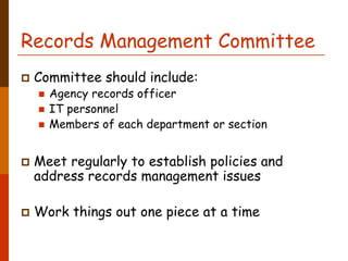 Records Management Committee
 Committee should include:
   Agency records officer
   IT personnel
   Members of each department or section


 Meet regularly to establish policies and
 address records management issues

 Work things out one piece at a time
 