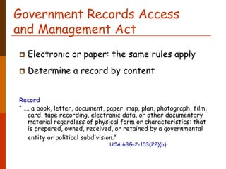 Government Records Access
and Management Act
  Electronic or paper: the same rules apply
  Determine a record by content


Record
“ …. a book, letter, document, paper, map, plan, photograph, film,
   card, tape recording, electronic data, or other documentary
   material regardless of physical form or characteristics: that
   is prepared, owned, received, or retained by a governmental
   entity or political subdivision.”
                               UCA 63G-2-103(22)(a)
 