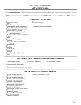 s  County  Public  Schools  
                                                                 Upper  Marlboro,  MD  20772  
                                                                PUPIL  DISCIPLINE  REFERRAL  
  
School:    Laurel  High  School    Pupil:                                     __________                Pupil  ID  #:                             Grade:                            
  
Teacher:                                     Subject:              __________            Time  Referred:                          Period:             Date:                       
                                                                                     
                                                              CHECK  CONDUCT  OF  PUPIL  BELOW  
  
     Alcoholic  Beverage(s)                                        Reason  for  Referral:  
     Arson  
     False  Alarms  
     Possession  of  Fireworks  or  Explosives                     Describe  Circumstances  Of  Conduct:  
     Inciting  Others  to  Violence  or  Disruption  
     Physical  Attack  and/or  Threat  Thereof  
     Possession  or  Use  of  Weapons  
     Possession,  Use,  or  Distribution  of    a    
          Controlled  Substance  
     Vandalism  and/or  Destruction  of  Property  
     Fighting  
     Theft  
     Continued  Class  Disruption  
     Disrespect  
     Distribution  of  Unauthorized  Printed    
          Materials  
     False  Reports  
     Forgery  
     Gambling  
     Insubordination  
     Loitering  
     Smoking  
     Unauthorized  Sale  or  Distribution  
     Other  
  
                                                                                     
                            INDICATE  PRIOR  ACTION  TAKEN  BY  TEACHER  TO  RESOLVE  PUPIL  PROBLEMS  
                                                                                   
     Conference  with  Student                        Conference  with  Parent                   Administrative  Conference  
       
     Other  Disciplinary  Action  Taken:    _____________________________________________________________________________________________________________________  
       
     Teacher:  ___________________________________________  
  
                                                                                     
                                              CHECK  ACTION  TAKEN  BY  ADMINISTRATION  BELOW  
  
     Teacher-­‐Student  Conference                                 Other  Discipline    Action  Taken:  
     Teacher  Parent  Conference  or  Contact  
     Teacher-­‐Counselor  Conference  
     Teacher-­‐Administrator  Conference  
     Counselor-­‐Student  Conference  
     Counselor-­‐Parent  Conference  
     Administrator-­‐Student  Conference  
     Administrator-­‐Parent  Conference  
     Student  Program  Adjustment  
     Referral  to  Pupil  Services  
     Pupil  Services     Student/Parent  Contact  
     Detention  Hall  
     Behavioral  Probation  
     Temporary  Removal  from  Class  
     Short-­‐term  Suspension  
     Long-­‐term  Suspension  

  

                                                                                                                                                                       Page 2
 