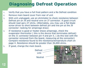 Diagnosing Defrost Operation Verify that you have a full frost pattern and a No Defrost condition Remove main board cover from rear of unit With unit unplugged, use an ohmmeter to check resistance between Defrost pin on J9 and neutral wire on J7 connector. A good circuit should read aprx 27 ohms. (Alternately, you may use a flat blade screw driver to short between defrost pin and line pin at the J9 connector- looking for amperage draw) If resistance is good or heater draws amperage, check the evaporator thermisitor ( this is the device that terminates defrost) on the J1 connector between pin 4 and pin 5. ( do this test with the connector removed from the board, measuring at the connector) Compare resistance found to the resistance/temperature chart on page 4. Resistance should be greater than 36,000 ohms.  If good, change the main board. Defrost Line Neutral 