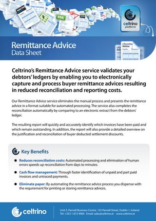 Celtrino’s Remittance Advice service validates your
debtors’ ledgers by enabling you to electronically
capture and process buyer remittance advices resulting
in reduced reconciliation and reporting costs.
Our Remittance Advice service eliminates the manual process and presents the remittance
advice in a format suitable for automated processing. The service also completes the
reconciliation automatically by comparing to an electronic extract from the debtors’
ledger.

The resulting report will quickly and accurately identify which invoices have been paid and
which remain outstanding. In addition, the report will also provide a detailed overview on
the justi cation and reconciliation of buyer deducted settlement discounts.



      Key Bene ts
     Reduces reconciliation costs: Automated processing and elimination of human
     errors speeds up reconciliation from days to minutes.

     Cash ow management: Through faster identi cation of unpaid and part paid
     invoices and untraced payments.

     Eliminate paper: By automating the remittance advice process you dispense with
     the requirement for printing or storing remittance advices.




                                Unit 5, Parnell Business Centre, 125 Parnell Street, Dublin 1, Ireland
                                Tel: +353 1 873 9900 Email: sales@celtrino.ie www.celtrino.ie
 
