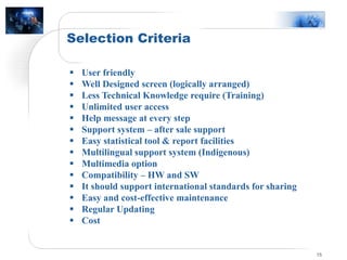 Selection Criteria
15
 User friendly
 Well Designed screen (logically arranged)
 Less Technical Knowledge require (Training)
 Unlimited user access
 Help message at every step
 Support system – after sale support
 Easy statistical tool & report facilities
 Multilingual support system (Indigenous)
 Multimedia option
 Compatibility – HW and SW
 It should support international standards for sharing
 Easy and cost-effective maintenance
 Regular Updating
 Cost
 