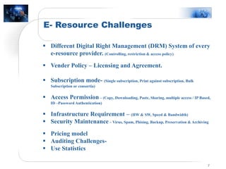 E- Resource Challenges
7
 Different Digital Right Management (DRM) System of every
e-resource provider. (Controlling, restriction & access policy)
 Vender Policy – Licensing and Agreement.
 Subscription mode- (Single subscription, Print against subscription, Bulk
Subscription or consortia)
 Access Permission – (Copy, Downloading, Paste, Sharing, multiple access / IP Based,
ID –Password Authentication)
 Infrastructure Requirement – (HW & SW, Speed & Bandwidth)
 Security Maintenance – Virus, Spam, Phising, Backup, Preservation & Archiving
 Pricing model
 Auditing Challenges-
 Use Statistics
 