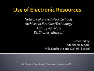 Use of Electronic Resources Network of Sacred Heart Schools Archivists/Librarians/Technology April 14-17, 2010St. Charles, Missouri Presented by  Stephanie Moore Villa Duchesne and Oak Hill School To educate to live effectively in an ever-changing world 
