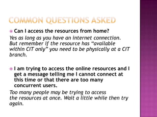  Can I access the resources from home?
Yes as long as you have an internet connection.
But remember if the resource has “available
within CIT only” you need to be physically at a CIT
branch.

 I am trying to access the online resources and I
  get a message telling me I cannot connect at
  this time or that there are too many
  concurrent users.
Too many people may be trying to access
the resources at once. Wait a little while then try
again.
 