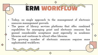 ERM WORKFLOW
 Today, no single approach to the management of electronic
resources management prevails.
 The genre of library services platforms that offer combined
capabilities for managing print and electronic resources has
gained considerable acceptance most especially in academic
libraries and continues to attract other libraries.
 The growing number of electronic resources requires more
sophisticated workflows.
 