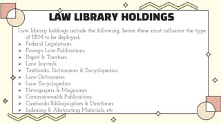 LAW LIBRARY HOLDINGS
Law library holdings include the following, hence these must influence the type
of ERM to be deployed;
 Federal Legislations
 Foreign Law Publications
 Digest & Treatises
 Law Journals
 Textbooks, Dictionaries & Encyclopedias
 Law Dictionaries
 Law Encyclopedias
 Newspapers & Magazines
 Commonwealth Publications
 Casebooks Bibliographies & Directories
 Indexing & Abstracting Materials, etc
 