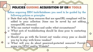 POLICIES GUIDING ACQUISITION OF ERM TOOLS
Before acquiring ERM tools/databases you need to be guided by the
following policies or principles:
 State that only those resources that are openURL compliant will be
added to your collection (time can be saved by not adding
nonopenURL resources).
 Who can contact vendors and under what circumstances?
 What sorts of troubleshooting should be done prior to contacting
vendors?
 Should you go with the lowest cost vendor every year or should
you try to stay with fewer vendors?
 What will you do about password-protected resources? Provide
access via OPAC and/or Website?
 