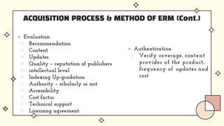 ACQUISITION PROCESS & METHOD OF ERM (Cont.)
 Evaluation
▨ Recommendation
▨ Content
▨ Updates
▨ Quality – reputation of publishers
▨ intellectual level
▨ Indexing Up-gradation
▨ Authority – scholarly or not
▨ Accessibility
▨ Cost factor
▨ Technical support
▨ Licensing agreement
 Authentication
▨ Verify coverage, content
provider of the product,
frequency of updates and
cost
 