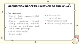 ACQUISITION PROCESS & METHOD OF ERM (Cont.)
 Price Negotiation
 Product type: aggregator/full
text database
 Product available through
yearly subscription, one-time
purchase or multi-year deals
with fixed price caps
 Article choice model
 Rental model
 Institution size
 Number of uses
 Price of consortia deal
 Patron-Driving Acquisition
 