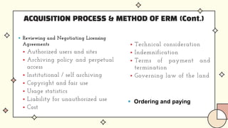 ACQUISITION PROCESS & METHOD OF ERM (Cont.)
 Reviewing and Negotiating Licensing
Agreements
 Authorized users and sites
 Archiving policy and perpetual
access
 Institutional / self archiving
 Copyright and fair use
 Usage statistics
 Liability for unauthorized use
 Cost
 Technical consideration
 Indemnification
 Terms of payment and
termination
 Governing law of the land
 Ordering and paying
 