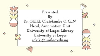 Presented
By
Dr. OKIKI, Olatokunbo C, CLN,
Head, Automation Unit
University of Lagos Library
University of Lagos
cokiki@unilag.edu.ng
 