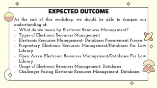 EXPECTED OUTCOME
At the end of this workshop, we should be able to sharpen our
understanding of:
 What do we mean by Electronic Resources Management?
 Types of Electronic Resources Management
 Electronic Resources Management- Databases Procurement Process
 Proprietary Electronic Resources Management/Databases For Law
Library
 Open Access Electronic Resources Management/Databases For Law
Library
 Usage of Electronic Resources Management- Databases
 Challenges Facing Electronic Resources Management- Databases
 