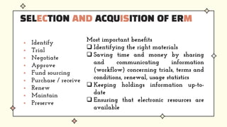  Identify
 Trial
 Negotiate
 Approve
 Fund sourcing
 Purchase / receive
 Renew
 Maintain
 Preserve
SELECTION AND ACQUISITION OF ERM
Most important benefits
 Identifying the right materials
 Saving time and money by sharing
and communicating information
(workflow) concerning trials, terms and
conditions, renewal, usage statistics
 Keeping holdings information up-to-
date
 Ensuring that electronic resources are
available
 