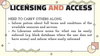 LICENSING AND ACCESS
NEED TO CARRY OTHERS ALONG
 Inform patron about full terms and conditions of the
available resources and services.
 As Librarian enforce access for what can be easily
enforced (e.g. block databases where the user does not
have access) and inform where easily informed

 
