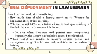 ERM DEPLOYMENT IN LAW LIBRARY
Law librarians could start considering:
 How much time should a library invest in its Website for
displaying its electronic resources.
 Whether to add OPAC or a federated search tool upon reaching a
threshold for electronic resource interfaces.
 Do note when librarians and patrons start complaining
frequently, the library has probably reached the threshold.
 Which tool(s) are needed to improve services, access, and
management; migration to these tools; and internal and external
training.
 
