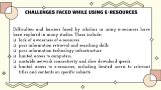 CHALLENGES FACED WHILE USING E-RESOURCES
Difficulties and barriers faced by scholars in using e-resources have
been explored in many studies. These include:
 lack of awareness of e-resources
 poor information retrieval and searching skills
 poor information technology infrastructure
 limited access to computers,
 unstable network connectivity and slow download speeds
 limited access to e-resources, including limited access to relevant
titles and contents on specific subjects
 
