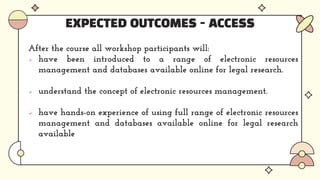 EXPECTED OUTCOMES - ACCESS
After the course all workshop participants will:
 have been introduced to a range of electronic resources
management and databases available online for legal research.
 understand the concept of electronic resources management.
 have hands-on experience of using full range of electronic resources
management and databases available online for legal research
available
 