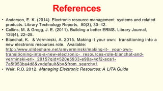 References
• Anderson, E. K. (2014). Electronic resource management systems and related
products. Library Technology Reports, 50(3), 30–42.
• Collins, M. & Grogg, J. E. (2011). Building a better ERMS. Library Journal,
136(4), 22–28.
• Blanchat, K. & Verminski, A. 2015. Making it your own: transitioning into a
new electronic resources role. Available:
http://www.slideshare.net/amverminski/making-it- your-own-
transitioning-into-a-new-electronic- resources-role-blanchat-and-
verminski-erl- 2015?qid=520e5933-e90a-4df2-aca1-
7a5f953ba4d8&v=default&b=&from_search=1
• Weir, R.O. 2012. Managing Electronic Resources: A LITA Guide
 