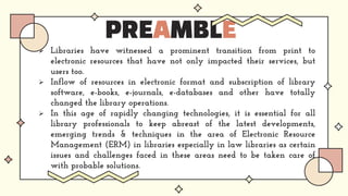PREAMBLE
 Libraries have witnessed a prominent transition from print to
electronic resources that have not only impacted their services, but
users too.
 Inflow of resources in electronic format and subscription of library
software, e-books, e-journals, e-databases and other have totally
changed the library operations.
 In this age of rapidly changing technologies, it is essential for all
library professionals to keep abreast of the latest developments,
emerging trends & techniques in the area of Electronic Resource
Management (ERM) in libraries especially in law libraries as certain
issues and challenges faced in these areas need to be taken care of
with probable solutions.
 