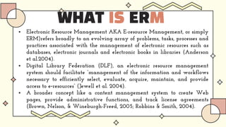 WHAT IS ERM
 Electronic Resource Management AKA E-resource Management, or simply
ERM)refers broadly to an evolving array of problems, tasks, processes and
practices associated with the management of electronic resources such as
databases, electronic journals and electronic books in libraries (Anderson
et al.2004).
 Digital Library Federation (DLF), an electronic resource management
system should facilitate “management of the information and workflows
necessary to efficiently select, evaluate, acquire, maintain, and provide
access to e‐resources” (Jewell et al. 2004).
 A broader concept like a content management system to create Web
pages, provide administrative functions, and track license agreements
(Brown, Nelson, & Wineburgh-Freed, 2005; Robbins & Smith, 2004).
 