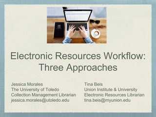 Electronic Resources Workflow:
Three Approaches
Jessica Morales
The University of Toledo
Collection Management Librarian
jessica.morales@utoledo.edu
Tina Beis
Union Institute & University
Electronic Resources Librarian
tina.beis@myunion.edu
 