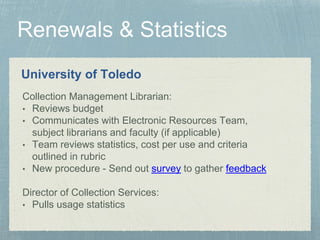University of Toledo
Collection Management Librarian:
• Reviews budget
• Communicates with Electronic Resources Team,
subject librarians and faculty (if applicable)
• Team reviews statistics, cost per use and criteria
outlined in rubric
• New procedure - Send out survey to gather feedback
Director of Collection Services:
• Pulls usage statistics
 