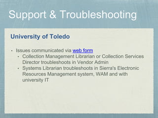 University of Toledo
• Issues communicated via web form
• Collection Management Librarian or Collection Services
Director troubleshoots in Vendor Admin
• Systems Librarian troubleshoots in Sierra's Electronic
Resources Management system, WAM and with
university IT
 