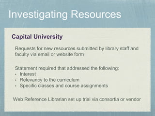 Capital University
Statement required that addressed the following:
• Interest
• Relevancy to the curriculum
• Specific classes and course assignments
Requests for new resources submitted by library staff and
faculty via email or website form
Web Reference Librarian set up trial via consortia or vendor
 