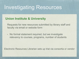 Union Institute & University
• No formal statement required, but we investigate
relevancy to courses, programs, number of students
Requests for new resources submitted by library staff and
faculty via email or website form
Electronic Resources Librarian sets up trial via consortia or vendor
 