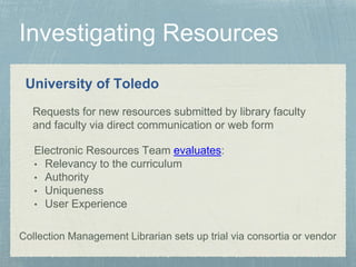 University of Toledo
Requests for new resources submitted by library faculty
and faculty via direct communication or web form
Electronic Resources Team evaluates:
• Relevancy to the curriculum
• Authority
• Uniqueness
• User Experience
Collection Management Librarian sets up trial via consortia or vendor
 