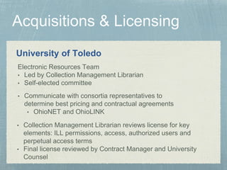 University of Toledo
• Collection Management Librarian reviews license for key
elements: ILL permissions, access, authorized users and
perpetual access terms
• Final license reviewed by Contract Manager and University
Counsel
Electronic Resources Team
• Led by Collection Management Librarian
• Self-elected committee
• Communicate with consortia representatives to
determine best pricing and contractual agreements
• OhioNET and OhioLINK
 