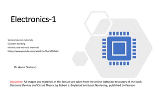 Electronics-1
Semiconductor materials
Covalent bonding
Intrinsic and extrinsic materials
https://www.youtube.com/watch?v=5fueVTbRxd4
Disclaimer: All images and materials in this lecture are taken from the online instructor resources of the book:
Electronic Devices and Circuit Theory ,by Robert L. Boylestad and Louis Nashelsky, published by Pearson
Dr. Aamir Shahzad
 