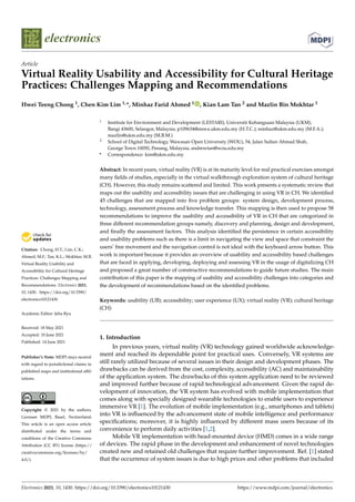 electronics
Article
Virtual Reality Usability and Accessibility for Cultural Heritage
Practices: Challenges Mapping and Recommendations
Hwei Teeng Chong 1, Chen Kim Lim 1,*, Minhaz Farid Ahmed 1 , Kian Lam Tan 2 and Mazlin Bin Mokhtar 1


Citation: Chong, H.T.; Lim, C.K.;
Ahmed, M.F.; Tan, K.L.; Mokhtar, M.B.
Virtual Reality Usability and
Accessibility for Cultural Heritage
Practices: Challenges Mapping and
Recommendations. Electronics 2021,
10, 1430. https://doi.org/10.3390/
electronics10121430
Academic Editor: Jeha Ryu
Received: 18 May 2021
Accepted: 10 June 2021
Published: 14 June 2021
Publisher’s Note: MDPI stays neutral
with regard to jurisdictional claims in
published maps and institutional affil-
iations.
Copyright: © 2021 by the authors.
Licensee MDPI, Basel, Switzerland.
This article is an open access article
distributed under the terms and
conditions of the Creative Commons
Attribution (CC BY) license (https://
creativecommons.org/licenses/by/
4.0/).
1 Institute for Environment and Development (LESTARI), Universiti Kebangsaan Malaysia (UKM),
Bangi 43600, Selangor, Malaysia; p109634@siswa.ukm.edu.my (H.T.C.); minhaz@ukm.edu.my (M.F.A.);
mazlin@ukm.edu.my (M.B.M.)
2 School of Digital Technology, Wawasan Open University (WOU), 54, Jalan Sultan Ahmad Shah,
George Town 10050, Penang, Malaysia; andrewtan@wou.edu.my
* Correspondence: kim@ukm.edu.my
Abstract: In recent years, virtual reality (VR) is at its maturity level for real practical exercises amongst
many fields of studies, especially in the virtual walkthrough exploration system of cultural heritage
(CH). However, this study remains scattered and limited. This work presents a systematic review that
maps out the usability and accessibility issues that are challenging in using VR in CH. We identified
45 challenges that are mapped into five problem groups: system design, development process,
technology, assessment process and knowledge transfer. This mapping is then used to propose 58
recommendations to improve the usability and accessibility of VR in CH that are categorized in
three different recommendation groups namely, discovery and planning, design and development,
and finally the assessment factors. This analysis identified the persistence in certain accessibility
and usability problems such as there is a limit in navigating the view and space that constraint the
users’ free movement and the navigation control is not ideal with the keyboard arrow button. This
work is important because it provides an overview of usability and accessibility based challenges
that are faced in applying, developing, deploying and assessing VR in the usage of digitalizing CH
and proposed a great number of constructive recommendations to guide future studies. The main
contribution of this paper is the mapping of usability and accessibility challenges into categories and
the development of recommendations based on the identified problems.
Keywords: usability (UB); accessibility; user experience (UX); virtual reality (VR); cultural heritage
(CH)
1. Introduction
In previous years, virtual reality (VR) technology gained worldwide acknowledge-
ment and reached its dependable point for practical uses. Conversely, VR systems are
still rarely utilized because of several issues in their design and development phases. The
drawbacks can be derived from the cost, complexity, accessibility (AC) and maintainability
of the application system. The drawbacks of this system application need to be reviewed
and improved further because of rapid technological advancement. Given the rapid de-
velopment of innovation, the VR system has evolved with mobile implementation that
comes along with specially designed wearable technologies to enable users to experience
immersive VR [1]. The evolution of mobile implementation (e.g., smartphones and tablets)
into VR is influenced by the advancement state of mobile intelligence and performance
specifications; moreover, it is highly influenced by different mass users because of its
convenience to perform daily activities [1,2].
Mobile VR implementation with head-mounted device (HMD) comes in a wide range
of devices. The rapid phase in the development and enhancement of novel technologies
created new and retained old challenges that require further improvement. Ref. [1] stated
that the occurrence of system issues is due to high prices and other problems that included
Electronics 2021, 10, 1430. https://doi.org/10.3390/electronics10121430 https://www.mdpi.com/journal/electronics
 