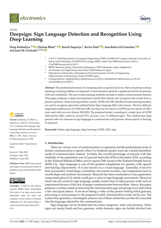 Citation: Kothadiya, D.; Bhatt, C.;
Sapariya, K.; Patel, K.; Gil-González,
A.-B.; Corchado, J.M. Deepsign: Sign
Language Detection and Recognition
Using Deep Learning. Electronics
2022, 11, 1780. https://doi.org/
10.3390/electronics11111780
Academic Editor: Prasan Kumar
Sahoo
Received: 3 May 2022
Accepted: 2 June 2022
Published: 3 June 2022
Publisher’s Note: MDPI stays neutral
with regard to jurisdictional claims in
published maps and institutional affil-
iations.
Copyright: © 2022 by the authors.
Licensee MDPI, Basel, Switzerland.
This article is an open access article
distributed under the terms and
conditions of the Creative Commons
Attribution (CC BY) license (https://
creativecommons.org/licenses/by/
4.0/).
electronics
Article
Deepsign: Sign Language Detection and Recognition Using
Deep Learning
Deep Kothadiya 1,* , Chintan Bhatt 1,* , Krenil Sapariya 1, Kevin Patel 1 , Ana-Belén Gil-González 2
and Juan M. Corchado 2,3,4,*
1 U & P U Patel Department of Computer Engineering, CSPIT, CHARUSAT Campus, Charotar University of
Science and Technology (CHARUSAT), Changa 388421, India; 19ce125@charusat.edu.in (K.S.);
17ce074@charusat.edu.in (K.P.)
2 BISITE Research Group, University of Salamanca, 37007 Salamanca, Spain; abg@usal.es
3 Air Institute, IoT Digital Innovation Hub, 37188 Salamanca, Spain
4 Department of Electronics, Information and Communication, Faculty of Engineering,
Osaka Institute of Technology, Osaka 535-8585, Japan
* Correspondence: deepkothadiya.ce@charusat.ac.in (D.K.); chintanbhatt.ce@charusat.ac.in (C.B.);
corchado@usal.es (J.M.C.)
Abstract: The predominant means of communication is speech; however, there are persons whose
speaking or hearing abilities are impaired. Communication presents a significant barrier for persons
with such disabilities. The use of deep learning methods can help to reduce communication barriers.
This paper proposes a deep learning-based model that detects and recognizes the words from a
person’s gestures. Deep learning models, namely, LSTM and GRU (feedback-based learning models),
are used to recognize signs from isolated Indian Sign Language (ISL) video frames. The four different
sequential combinations of LSTM and GRU (as there are two layers of LSTM and two layers of GRU)
were used with our own dataset, IISL2020. The proposed model, consisting of a single layer of LSTM
followed by GRU, achieves around 97% accuracy over 11 different signs. This method may help
persons who are unaware of sign language to communicate with persons whose speech or hearing
is impaired.
Keywords: Indian sign language; deep learning; LSTM; GRU; sign
1. Introduction
There are various ways of communication or expression, but the predominant mode of
human communication is speech; when it is hindered, people must use a tactile-kinesthetic
mode of communication instead. In India, the overall percentage of persons with this
disability in the population was 2.2 percent from July 2018 to December 2018, according
to the National Statistical Office survey report (76th round of the National Sample Survey
(NSS) [1]). Sign language is one of the greatest adaptations for persons with speech
and hearing impairments. It is also known as a visual language. Generally, it has five
basic parameters: hand shape, orientation, movement, location, and components such as
mouth shape and eyebrow movements. Research has been conducted on voice generation
using smart gloves [2], which could give a voice to sign language movements. However,
those who do not know sign language usually undervalue or reject persons with such an
impairment because of the lack of proper communication between them. Hence, this paper
proposes a system aimed at removing the communication gap and giving every individual
a fair and equal chance. It involves taking a video of the person making hand gestures,
processing it, and passing it to the proposed model, which predicts words one by one. The
system then generates a meaningful sentence out of those words that can then be converted
into the language selected by the communicator.
Sign language can be divided into two main categories: static and dynamic. Static
signs are steady hand and face gestures, while dynamic signs are further divided into
Electronics 2022, 11, 1780. https://doi.org/10.3390/electronics11111780 https://www.mdpi.com/journal/electronics
 
