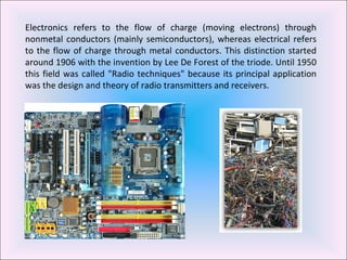 Electronics refers to the flow of charge (moving electrons) through nonmetal conductors (mainly semiconductors), whereas electrical refers to the flow of charge through metal conductors. This distinction started around 1906 with the invention by Lee De Forest of the triode. Until 1950 this field was called "Radio techniques" because its principal application was the design and theory of radio transmitters and receivers. 