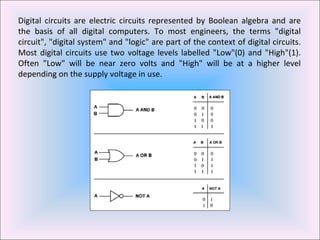 Digital circuits are electric circuits represented by Boolean algebra and are the basis of all digital computers. To most engineers, the terms "digital circuit", "digital system" and "logic" are part of the context of digital circuits. Most digital circuits use two voltage levels labelled "Low"(0) and "High"(1). Often "Low" will be near zero volts and "High" will be at a higher level depending on the supply voltage in use.  