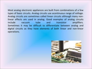 Most analog electronic appliances are built from combinations of a few types of basic circuits. Analog circuits use acontinuous range of voltage. Analog circuits are sometimes called linear circuits although many non-linear effects are used in analog. Good examples of analog circuits include vacuum tube and transistor amplifiers. Sometimes it may be difficult to differentiate between analog and digital circuits as they have elements of both linear and non-linear operations. 